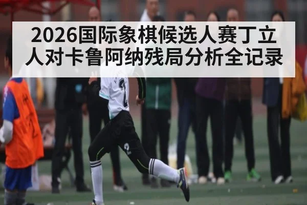 2026国际象棋候选人赛丁立人对卡鲁阿纳残局分析全记录 | kaiyun